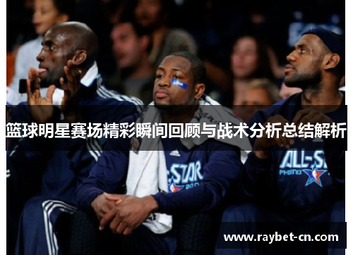 篮球明星赛场精彩瞬间回顾与战术分析总结解析