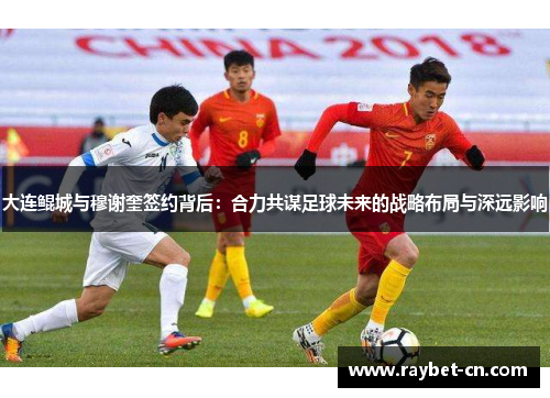 大连鲲城与穆谢奎签约背后：合力共谋足球未来的战略布局与深远影响