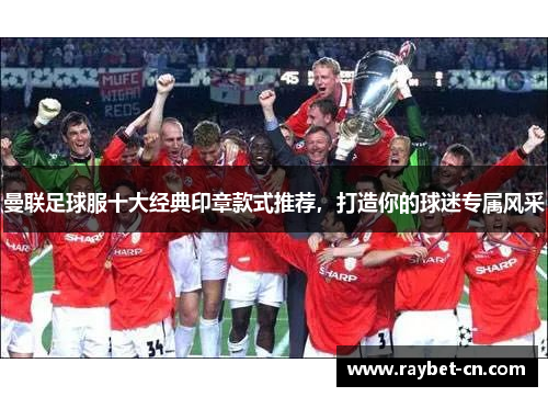 曼联足球服十大经典印章款式推荐，打造你的球迷专属风采