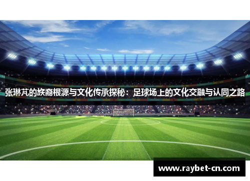张琳芃的族裔根源与文化传承探秘：足球场上的文化交融与认同之路